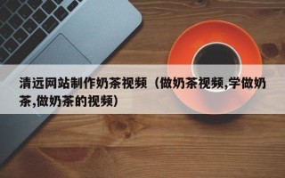沙河清远网站制作奶茶视频（做奶茶视频,学做奶茶,做奶茶的视频）