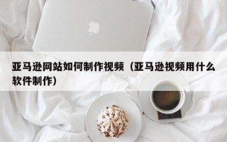 沙河亚马逊网站如何制作视频（亚马逊视频用什么软件制作）