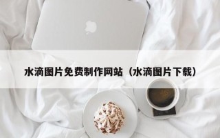 沙河水滴图片免费制作网站（水滴图片下载）
